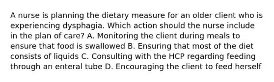 A nurse is planning the dietary measure for an older client who is experiencing dysphagia. Which action should the nurse include in the plan of care? A. Monitoring the client during meals to ensure that food is swallowed B. Ensuring that most of the diet consists of liquids C. Consulting with the HCP regarding feeding through an enteral tube D. Encouraging the client to feed herself