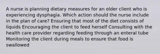 A nurse is planning dietary measures for an older client who is experiencing dysphagia. Which action should the nurse include in the plan of care? Ensuring that most of the diet consists of liquids Encouraging the client to feed herself Consulting with the health care provider regarding feeding through an enteral tube Monitoring the client during meals to ensure that food is swallowed