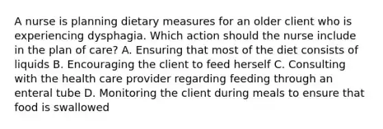 A nurse is planning dietary measures for an older client who is experiencing dysphagia. Which action should the nurse include in the plan of care? A. Ensuring that most of the diet consists of liquids B. Encouraging the client to feed herself C. Consulting with the health care provider regarding feeding through an enteral tube D. Monitoring the client during meals to ensure that food is swallowed