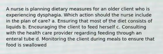 A nurse is planning dietary measures for an older client who is experiencing dysphagia. Which action should the nurse include in the plan of care? a. Ensuring that most of the diet consists of liquids b. Encouraging the client to feed herself c. Consulting with the health care provider regarding feeding through an enteral tube d. Monitoring the client during meals to ensure that food is swallowed