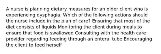 A nurse is planning dietary measures for an older client who is experiencing dysphagia. Which of the following actions should the nurse include in the plan of care? Ensuring that most of the diet consists of liquids Monitoring the client during meals to ensure that food is swallowed Consulting with the health care provider regarding feeding through an enteral tube Encouraging the client to feed herself