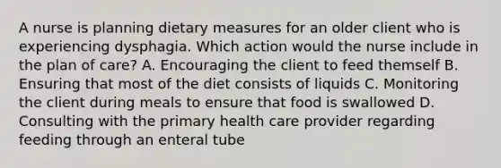 A nurse is planning dietary measures for an older client who is experiencing dysphagia. Which action would the nurse include in the plan of care? A. Encouraging the client to feed themself B. Ensuring that most of the diet consists of liquids C. Monitoring the client during meals to ensure that food is swallowed D. Consulting with the primary health care provider regarding feeding through an enteral tube