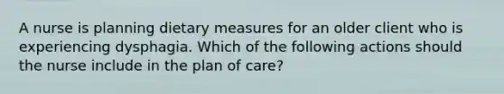 A nurse is planning dietary measures for an older client who is experiencing dysphagia. Which of the following actions should the nurse include in the plan of care?