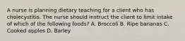 A nurse is planning dietary teaching for a client who has cholecystitis. The nurse should instruct the client to limit intake of which of the following foods? A. Broccoli B. Ripe bananas C. Cooked apples D. Barley