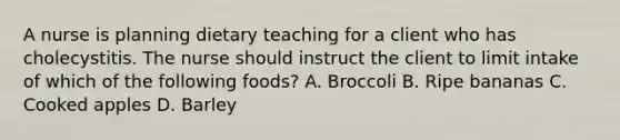 A nurse is planning dietary teaching for a client who has cholecystitis. The nurse should instruct the client to limit intake of which of the following foods? A. Broccoli B. Ripe bananas C. Cooked apples D. Barley