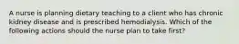 A nurse is planning dietary teaching to a client who has chronic kidney disease and is prescribed hemodialysis. Which of the following actions should the nurse plan to take first?