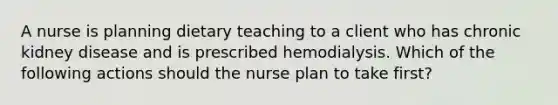 A nurse is planning dietary teaching to a client who has chronic kidney disease and is prescribed hemodialysis. Which of the following actions should the nurse plan to take first?