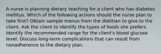 A nurse is planning dietary teaching for a client who has diabetes mellitus. Which of the following actions should the nurse plan to take first? Obtain sample menus from the dietitian to give to the client. Ask the client to identify the types of foods she prefers. Identify the recommended range for the client's blood glucose level. Discuss long-term complications that can result from nonadherence to the dietary plan.