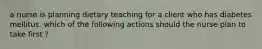 a nurse is planning dietary teaching for a client who has diabetes mellitus. which of the following actions should the nurse plan to take first ?