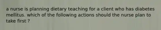 a nurse is planning dietary teaching for a client who has diabetes mellitus. which of the following actions should the nurse plan to take first ?