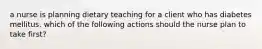 a nurse is planning dietary teaching for a client who has diabetes mellitus. which of the following actions should the nurse plan to take first?