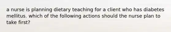 a nurse is planning dietary teaching for a client who has diabetes mellitus. which of the following actions should the nurse plan to take first?