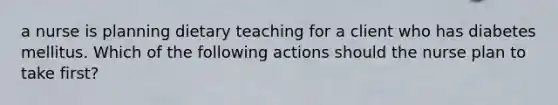 a nurse is planning dietary teaching for a client who has diabetes mellitus. Which of the following actions should the nurse plan to take first?