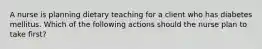 A nurse is planning dietary teaching for a client who has diabetes mellitus. Which of the following actions should the nurse plan to take first?