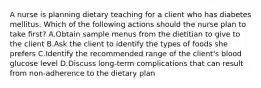 A nurse is planning dietary teaching for a client who has diabetes mellitus. Which of the following actions should the nurse plan to take first? A.Obtain sample menus from the dietitian to give to the client B.Ask the client to identify the types of foods she prefers C.Identify the recommended range of the client's blood glucose level D.Discuss long-term complications that can result from non-adherence to the dietary plan