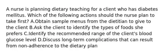 A nurse is planning dietary teaching for a client who has diabetes mellitus. Which of the following actions should the nurse plan to take first? A.Obtain sample menus from the dietitian to give to the client B.Ask the client to identify the types of foods she prefers C.Identify the recommended range of the client's blood glucose level D.Discuss long-term complications that can result from non-adherence to the dietary plan