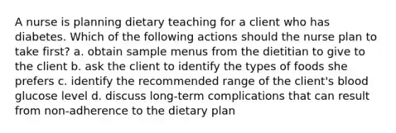 A nurse is planning dietary teaching for a client who has diabetes. Which of the following actions should the nurse plan to take first? a. obtain sample menus from the dietitian to give to the client b. ask the client to identify the types of foods she prefers c. identify the recommended range of the client's blood glucose level d. discuss long-term complications that can result from non-adherence to the dietary plan