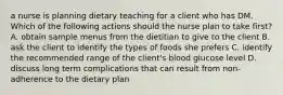 a nurse is planning dietary teaching for a client who has DM. Which of the following actions should the nurse plan to take first? A. obtain sample menus from the dietitian to give to the client B. ask the client to identify the types of foods she prefers C. identify the recommended range of the client's blood glucose level D. discuss long term complications that can result from non-adherence to the dietary plan