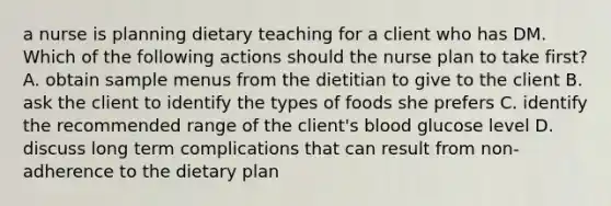 a nurse is planning dietary teaching for a client who has DM. Which of the following actions should the nurse plan to take first? A. obtain sample menus from the dietitian to give to the client B. ask the client to identify the types of foods she prefers C. identify the recommended range of the client's blood glucose level D. discuss long term complications that can result from non-adherence to the dietary plan