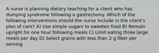 A nurse is planning dietary teaching for a client who has dumping syndrome following a gastrectomy. Which of the following interventions should the nurse include in the client's plan of care? A) Use simple sugars to sweeten food B) Remain upright for one hour following meals C) Limit eating three large meals per day D) Select grains with less than 2 g fiber per serving