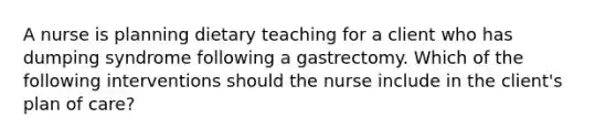 A nurse is planning dietary teaching for a client who has dumping syndrome following a gastrectomy. Which of the following interventions should the nurse include in the client's plan of care?