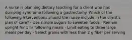 A nurse is planning dietary teaching for a client who has dumping syndrome following a gastrectomy. Which of the following interventions should the nurse include in the client's plan of care? - Use simple sugars to sweeten foods - Remain upright for 1 hr following meals - Limit eating to three large meals per day - Select grains with less than 2 g fiber per serving