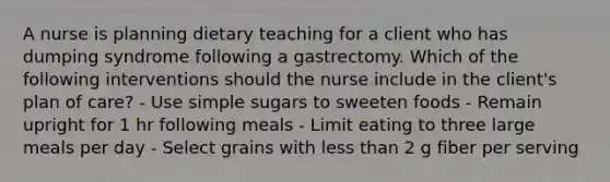 A nurse is planning dietary teaching for a client who has dumping syndrome following a gastrectomy. Which of the following interventions should the nurse include in the client's plan of care? - Use simple sugars to sweeten foods - Remain upright for 1 hr following meals - Limit eating to three large meals per day - Select grains with less than 2 g fiber per serving