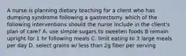 A nurse is planning dietary teaching for a client who has dumping syndrome following a gastrectomy. which of the following interventions should the nurse include in the client's plan of care? A. use simple sugars to sweeten foods B remain upright for 1 hr following meals C. limit eating to 3 large meals per day D. select grains w/ less than 2g fiber per serving