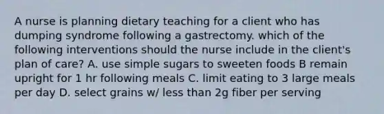 A nurse is planning dietary teaching for a client who has dumping syndrome following a gastrectomy. which of the following interventions should the nurse include in the client's plan of care? A. use simple sugars to sweeten foods B remain upright for 1 hr following meals C. limit eating to 3 large meals per day D. select grains w/ less than 2g fiber per serving