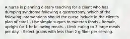 A nurse is planning dietary teaching for a client who has dumping syndrome following a gastrectomy. Which of the following interventions should the nurse include in the client's plan of care? - Use simple sugars to sweeten foods - Remain upright for 1 hr following meals. - Limit eating to 3 large meals per day. - Select grains with less than 2 g fiber per serving.