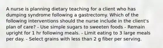 A nurse is planning dietary teaching for a client who has dumping syndrome following a gastrectomy. Which of the following interventions should the nurse include in the client's plan of care? - Use simple sugars to sweeten foods - Remain upright for 1 hr following meals. - Limit eating to 3 large meals per day. - Select grains with less than 2 g fiber per serving.