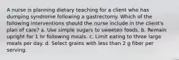 A nurse is planning dietary teaching for a client who has dumping syndrome following a gastrectomy. Which of the following interventions should the nurse include in the client's plan of care? a. Use simple sugars to sweeten foods. b. Remain upright for 1 hr following meals. c. Limit eating to three large meals per day. d. Select grains with less than 2 g fiber per serving.