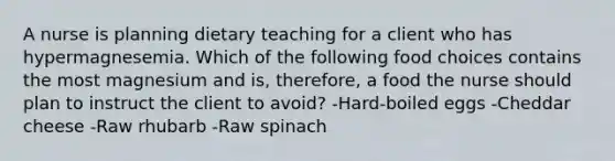 A nurse is planning dietary teaching for a client who has hypermagnesemia. Which of the following food choices contains the most magnesium and is, therefore, a food the nurse should plan to instruct the client to avoid? -Hard-boiled eggs -Cheddar cheese -Raw rhubarb -Raw spinach