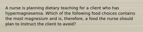 A nurse is planning dietary teaching for a client who has hypermagnesemia. Which of the following food choices contains the most magnesium and is, therefore, a food the nurse should plan to instruct the client to avoid?