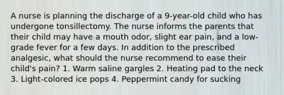 A nurse is planning the discharge of a 9-year-old child who has undergone tonsillectomy. The nurse informs the parents that their child may have a mouth odor, slight ear pain, and a low-grade fever for a few days. In addition to the prescribed analgesic, what should the nurse recommend to ease their child's pain? 1. Warm saline gargles 2. Heating pad to the neck 3. Light-colored ice pops 4. Peppermint candy for sucking