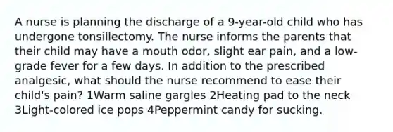 A nurse is planning the discharge of a 9-year-old child who has undergone tonsillectomy. The nurse informs the parents that their child may have a mouth odor, slight ear pain, and a low-grade fever for a few days. In addition to the prescribed analgesic, what should the nurse recommend to ease their child's pain? 1Warm saline gargles 2Heating pad to the neck 3Light-colored ice pops 4Peppermint candy for sucking.