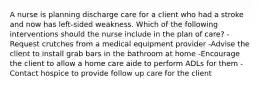 A nurse is planning discharge care for a client who had a stroke and now has left-sided weakness. Which of the following interventions should the nurse include in the plan of care? -Request crutches from a medical equipment provider -Advise the client to install grab bars in the bathroom at home -Encourage the client to allow a home care aide to perform ADLs for them -Contact hospice to provide follow up care for the client