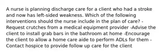 A nurse is planning discharge care for a client who had a stroke and now has left-sided weakness. Which of the following interventions should the nurse include in the plan of care? -Request crutches from a medical equipment provider -Advise the client to install grab bars in the bathroom at home -Encourage the client to allow a home care aide to perform ADLs for them -Contact hospice to provide follow up care for the client