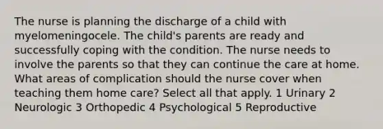 The nurse is planning the discharge of a child with myelomeningocele. The child's parents are ready and successfully coping with the condition. The nurse needs to involve the parents so that they can continue the care at home. What areas of complication should the nurse cover when teaching them home care? Select all that apply. 1 Urinary 2 Neurologic 3 Orthopedic 4 Psychological 5 Reproductive