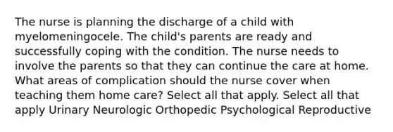 The nurse is planning the discharge of a child with myelomeningocele. The child's parents are ready and successfully coping with the condition. The nurse needs to involve the parents so that they can continue the care at home. What areas of complication should the nurse cover when teaching them home care? Select all that apply. Select all that apply Urinary Neurologic Orthopedic Psychological Reproductive