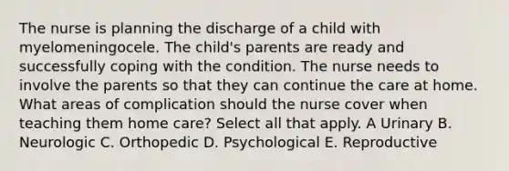 The nurse is planning the discharge of a child with myelomeningocele. The child's parents are ready and successfully coping with the condition. The nurse needs to involve the parents so that they can continue the care at home. What areas of complication should the nurse cover when teaching them home care? Select all that apply. A Urinary B. Neurologic C. Orthopedic D. Psychological E. Reproductive