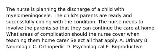 The nurse is planning the discharge of a child with myelomeningocele. The child's parents are ready and successfully coping with the condition. The nurse needs to involve the parents so that they can continue the care at home. What areas of complication should the nurse cover when teaching them home care? Select all that apply. A. Urinary B. Neurologic C. Orthopedic D. Psychological E. Reproductive