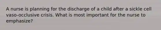 A nurse is planning for the discharge of a child after a sickle cell vaso-occlusive crisis. What is most important for the nurse to emphasize?