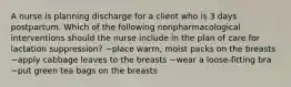 A nurse is planning discharge for a client who is 3 days postpartum. Which of the following nonpharmacological interventions should the nurse include in the plan of care for lactation suppression? ~place warm, moist packs on the breasts ~apply cabbage leaves to the breasts ~wear a loose-fitting bra ~put green tea bags on the breasts