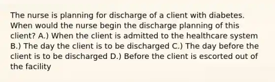 The nurse is planning for discharge of a client with diabetes. When would the nurse begin the discharge planning of this client? A.) When the client is admitted to the healthcare system B.) The day the client is to be discharged C.) The day before the client is to be discharged D.) Before the client is escorted out of the facility