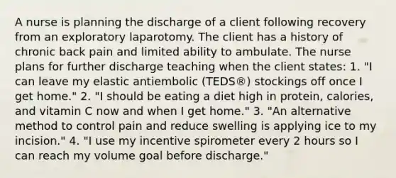 A nurse is planning the discharge of a client following recovery from an exploratory laparotomy. The client has a history of chronic back pain and limited ability to ambulate. The nurse plans for further discharge teaching when the client states: 1. "I can leave my elastic antiembolic (TEDS®) stockings off once I get home." 2. "I should be eating a diet high in protein, calories, and vitamin C now and when I get home." 3. "An alternative method to control pain and reduce swelling is applying ice to my incision." 4. "I use my incentive spirometer every 2 hours so I can reach my volume goal before discharge."