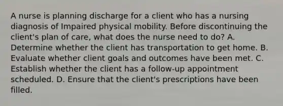 A nurse is planning discharge for a client who has a nursing diagnosis of Impaired physical mobility. Before discontinuing the client's plan of care, what does the nurse need to do? A. Determine whether the client has transportation to get home. B. Evaluate whether client goals and outcomes have been met. C. Establish whether the client has a follow-up appointment scheduled. D. Ensure that the client's prescriptions have been filled.