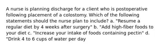 A nurse is planning discharge for a client who is postoperative following placement of a colostomy. Which of the following statements should the nurse plan to include? a. "Resume a regular diet by 4 weeks after surgery" b. "Add high-fiber foods to your diet c. "Increase your intake of foods containing pectin" d. "Drink 4 to 6 cups of water per day