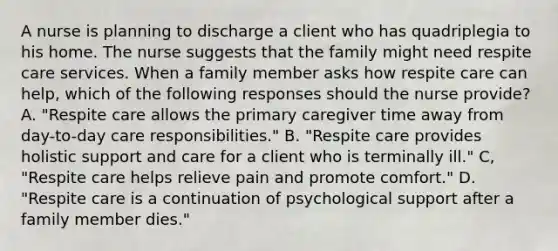 A nurse is planning to discharge a client who has quadriplegia to his home. The nurse suggests that the family might need respite care services. When a family member asks how respite care can help, which of the following responses should the nurse provide? A. "Respite care allows the primary caregiver time away from day-to-day care responsibilities." B. "Respite care provides holistic support and care for a client who is terminally ill." C, "Respite care helps relieve pain and promote comfort." D. "Respite care is a continuation of psychological support after a family member dies."