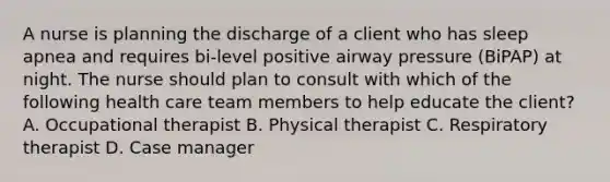 A nurse is planning the discharge of a client who has sleep apnea and requires bi-level positive airway pressure (BiPAP) at night. The nurse should plan to consult with which of the following health care team members to help educate the client? A. Occupational therapist B. Physical therapist C. Respiratory therapist D. Case manager